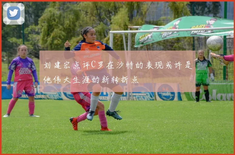 刘建宏点评C罗在沙特的表现或许是他伟大生涯的新转折点